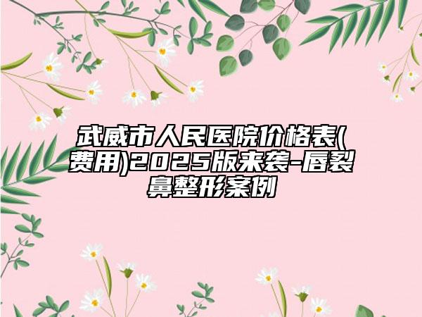 武威市人民醫(yī)院價格表(費用)2025版來襲-唇裂鼻整形案例