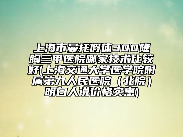 上海市曼托假體300隆胸三甲醫(yī)院哪家技術(shù)比較好(上海交通大學(xué)醫(yī)學(xué)院附屬第九人民醫(yī)院（北院）明白人說價格實惠)