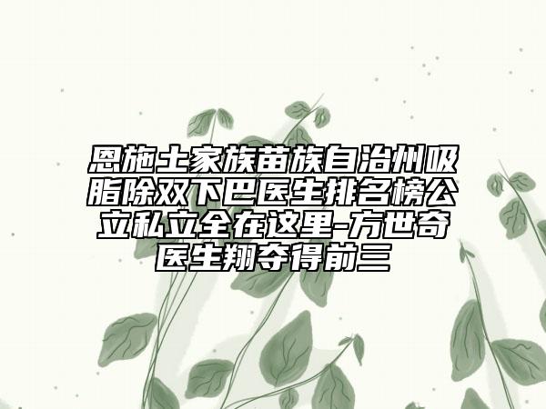 恩施土家族苗族自治州吸脂除雙下巴醫(yī)生排名榜公立私立全在這里-方世奇醫(yī)生翔奪得前三