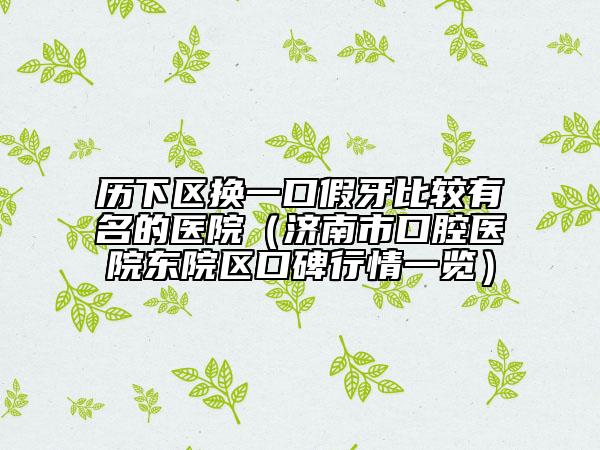 歷下區(qū)換一口假牙比較有名的醫(yī)院（濟(jì)南市口腔醫(yī)院東院區(qū)口碑行情一覽）