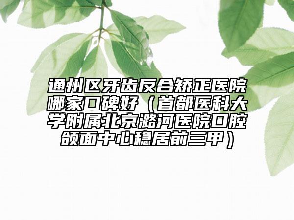 通州區(qū)牙齒反合矯正醫(yī)院哪家口碑好(首都醫(yī)科大學(xué)附屬北京潞河醫(yī)院口腔頜面中心穩(wěn)居前三甲)