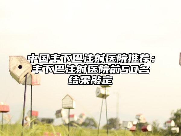 中國(guó)豐下巴注射醫(yī)院推薦：豐下巴注射醫(yī)院前50名結(jié)果敲定