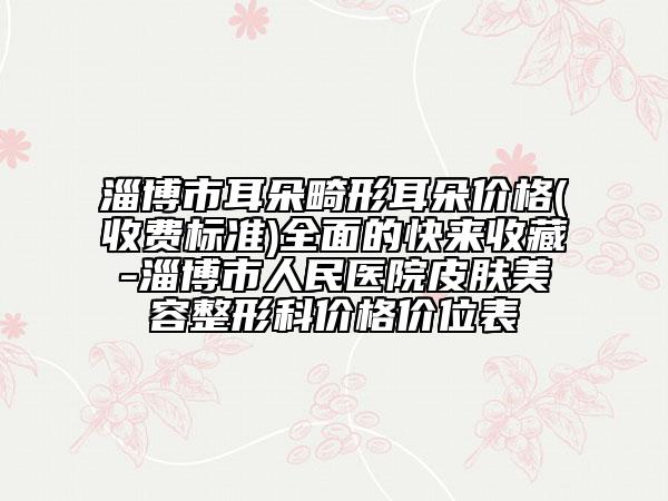 淄博市耳朵畸形耳朵價格(收費標(biāo)準(zhǔn))全面的快來收藏-淄博市人民醫(yī)院皮膚美容整形科價格價位表