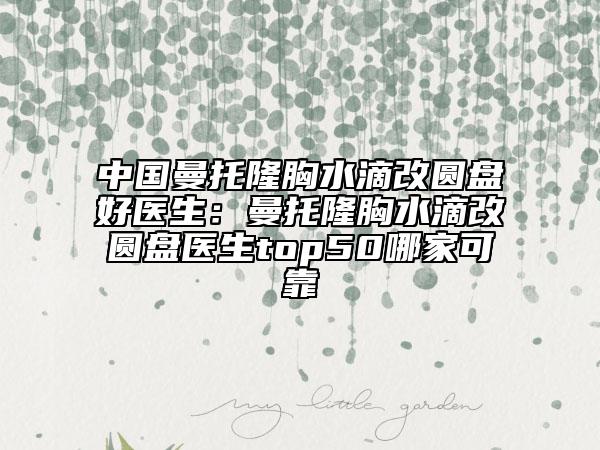 中國(guó)曼托隆胸水滴改圓盤好醫(yī)生：曼托隆胸水滴改圓盤醫(yī)生top50哪家可靠