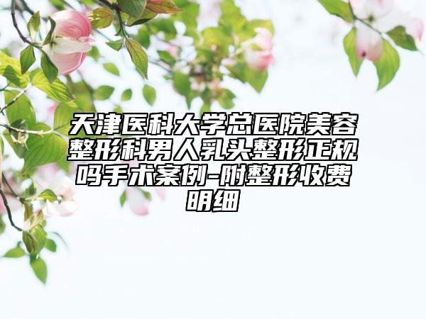 天津醫(yī)科大學(xué)總醫(yī)院美容整形科男人乳頭整形正規(guī)嗎手術(shù)案例-附整形收費(fèi)明細(xì)