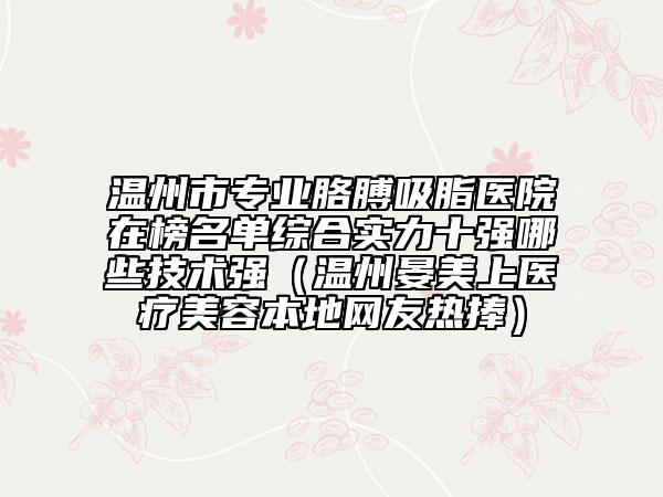 溫州市專業(yè)胳膊吸脂醫(yī)院在榜名單綜合實力十強哪些技術(shù)強（溫州晏美上醫(yī)療美容本地網(wǎng)友熱捧）
