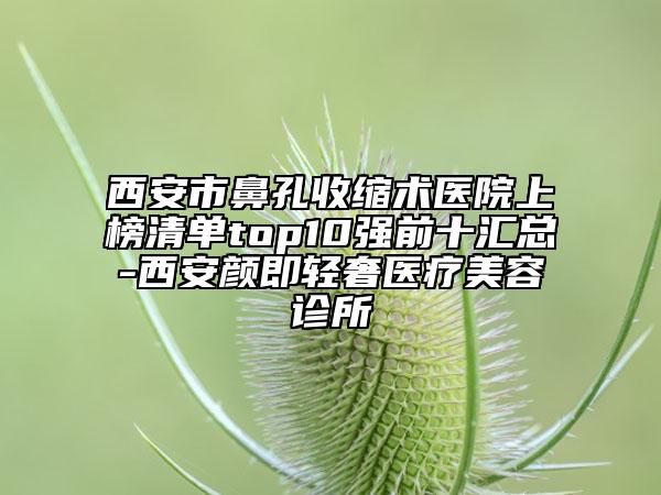 西安市鼻孔收縮術(shù)醫(yī)院上榜清單top10強(qiáng)前十匯總-西安顏即輕奢醫(yī)療美容診所