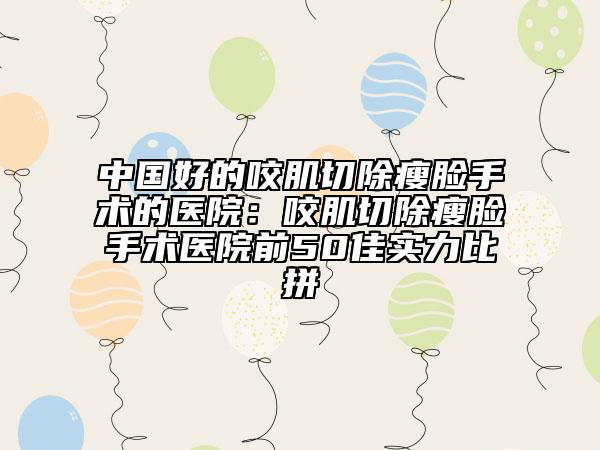 中國(guó)好的咬肌切除瘦臉手術(shù)的醫(yī)院：咬肌切除瘦臉手術(shù)醫(yī)院前50佳實(shí)力比拼