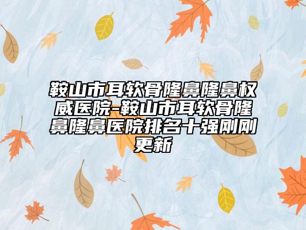 鞍山市耳軟骨隆鼻隆鼻權(quán)威醫(yī)院-鞍山市耳軟骨隆鼻隆鼻醫(yī)院排名十強剛剛更新