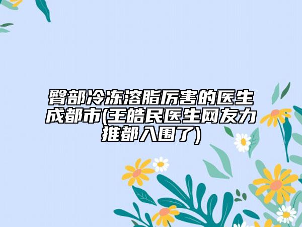 臀部冷凍溶脂厲害的醫(yī)生成都市(王皓民醫(yī)生網(wǎng)友力推都入圍了)