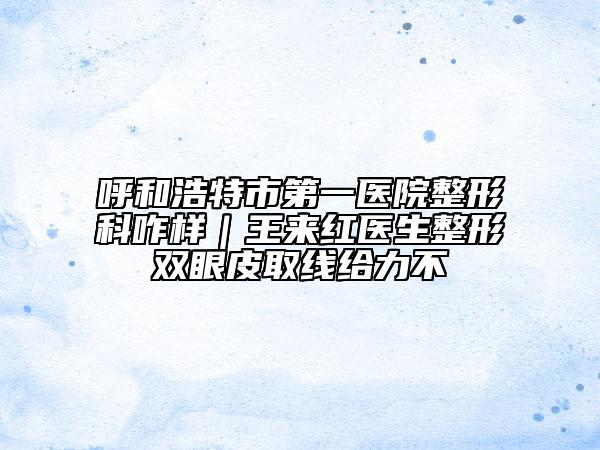 呼和浩特市第一醫(yī)院整形科咋樣｜王來(lái)紅醫(yī)生整形雙眼皮取線給力不