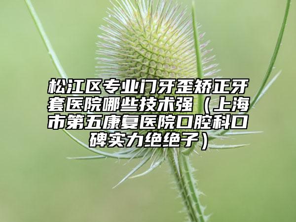 松江區(qū)專業(yè)門牙歪矯正牙套醫(yī)院哪些技術(shù)強(qiáng)（上海市第五康復(fù)醫(yī)院口腔科口碑實力絕絕子）