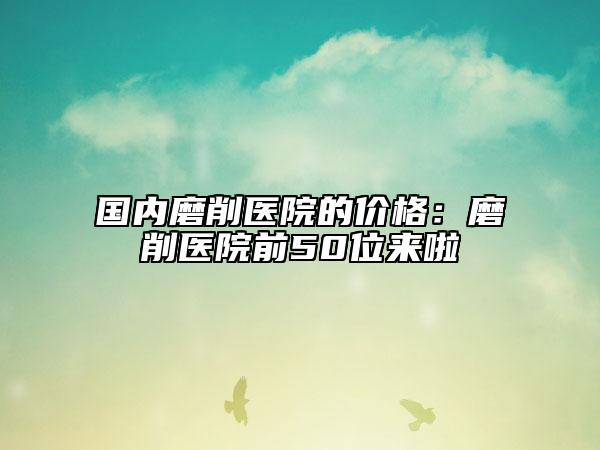 國(guó)內(nèi)磨削醫(yī)院的價(jià)格：磨削醫(yī)院前50位來(lái)啦