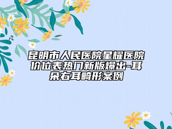 昆明市人民醫(yī)院星耀醫(yī)院價(jià)位表熱門新版爆出-耳朵右耳畸形案例