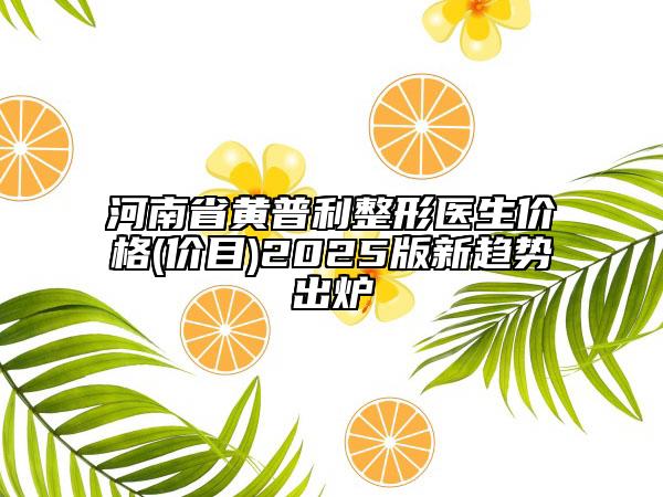 河南省黃普利整形醫(yī)生價(jià)格(價(jià)目)2025版新趨勢(shì)出爐