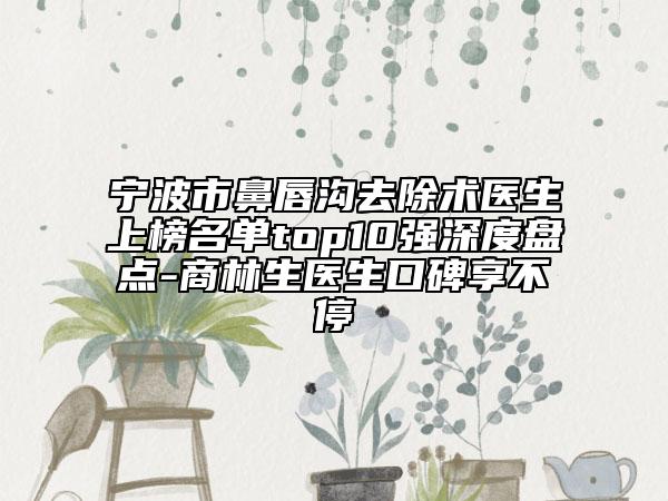 寧波市鼻唇溝去除術醫(yī)生上榜名單top10強深度盤點-商林生醫(yī)生口碑享不停