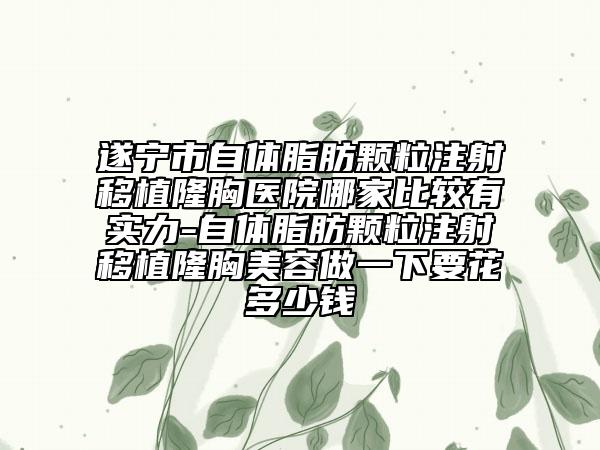 遂寧市自體脂肪顆粒注射移植隆胸醫(yī)院哪家比較有實(shí)力-自體脂肪顆粒注射移植隆胸美容做一下要花多少錢