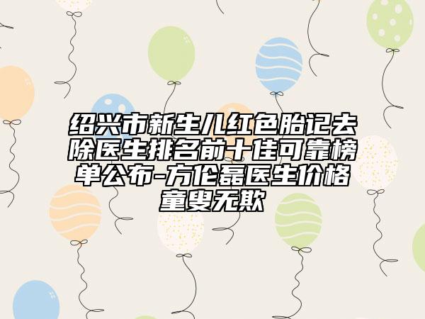 紹興市新生兒紅色胎記去除醫(yī)生排名前十佳可靠榜單公布-方倫磊醫(yī)生價(jià)格童叟無(wú)欺
