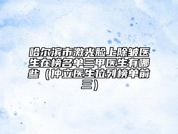 哈爾濱市激光臉上除皺醫(yī)生在榜名單三甲醫(yī)生有哪些（仲立醫(yī)生位列榜單前三）