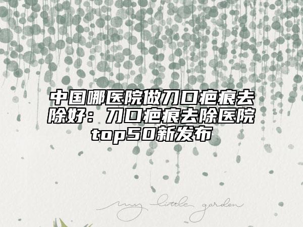 中國(guó)哪醫(yī)院做刀口疤痕去除好：刀口疤痕去除醫(yī)院top50新發(fā)布