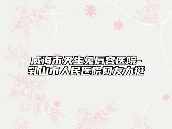 威海市天生兔唇容醫(yī)院-乳山市人民醫(yī)院網(wǎng)友力挺