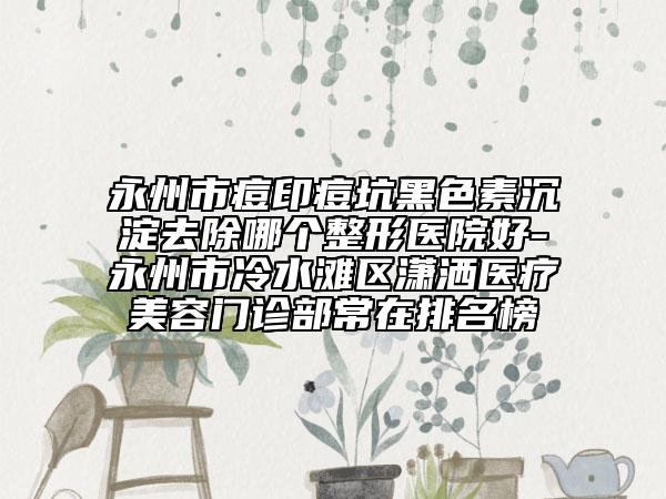 永州市痘印痘坑黑色素沉淀去除哪個整形醫(yī)院好-永州市冷水灘區(qū)瀟灑醫(yī)療美容門診部常在排名榜