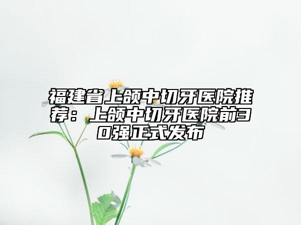 福建省上頜中切牙醫(yī)院推薦:上頜中切牙醫(yī)院前30強(qiáng)正式發(fā)布