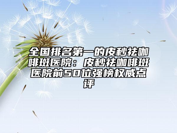 全國排名第一的皮秒祛咖啡斑醫(yī)院：皮秒祛咖啡斑醫(yī)院前50位強榜權(quán)威點評