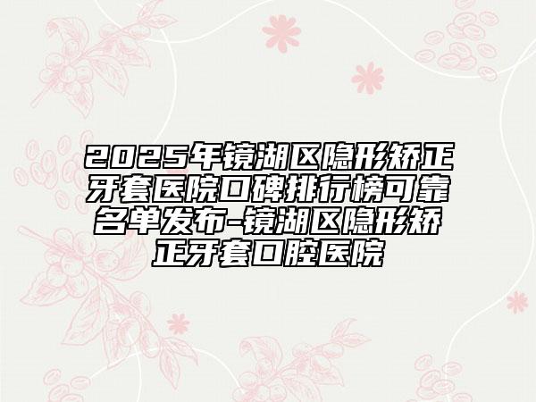 2025年鏡湖區(qū)隱形矯正牙套醫(yī)院口碑排行榜可靠名單發(fā)布-鏡湖區(qū)隱形矯正牙套口腔醫(yī)院