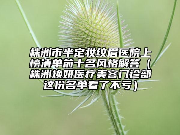 株洲市半定妝紋眉醫(yī)院上榜清單前十名風(fēng)格解答（株洲煥妍醫(yī)療美容門診部這份名單看了不虧）