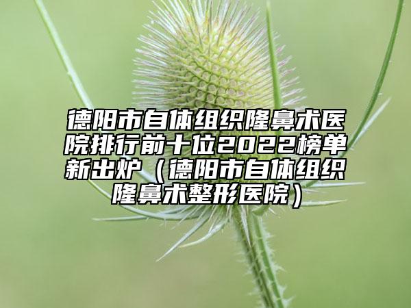 德陽市自體組織隆鼻術醫(yī)院排行前十位2022榜單新出爐（德陽市自體組織隆鼻術整形醫(yī)院）