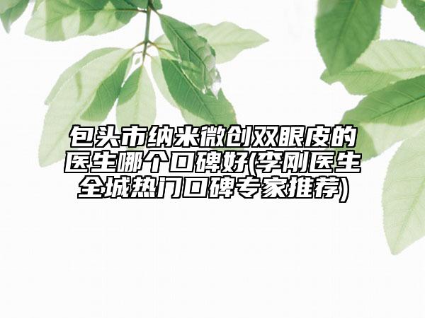 包頭市納米微創(chuàng)雙眼皮的醫(yī)生哪個口碑好(李剛醫(yī)生全城熱門口碑專家推薦)