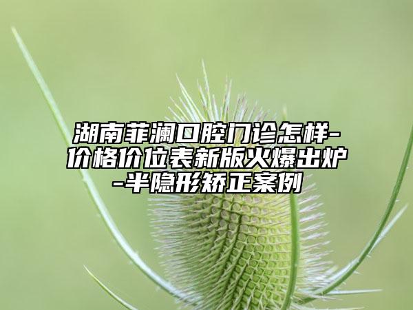 湖南菲瀾口腔門診怎樣-價格價位表新版火爆出爐-半隱形矯正案例