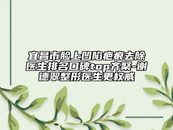 宜昌市臉上凹陷疤痕去除醫(yī)生排名口碑top齊聚-謝德翠整形醫(yī)生更權(quán)威