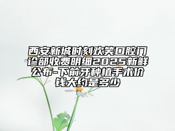 西安新城時(shí)刻歡笑口腔門診部收費(fèi)明細(xì)2025新鮮公布-下前牙種植手術(shù)價(jià)錢大約是多少