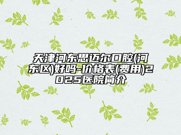 天津河?xùn)|思邁爾口腔(河?xùn)|區(qū))好嗎-價格表(費用)2025醫(yī)院簡介