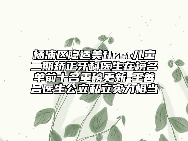 楊浦區(qū)隱適美first兒童二期矯正牙科醫(yī)生在榜名單前十名重磅更新-王善昌醫(yī)生公立私立實(shí)力相當(dāng)