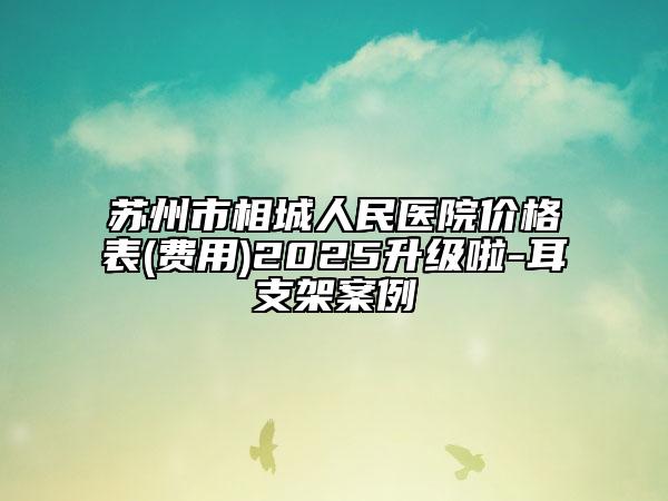蘇州市相城人民醫(yī)院價(jià)格表(費(fèi)用)2025升級(jí)啦-耳支架案例