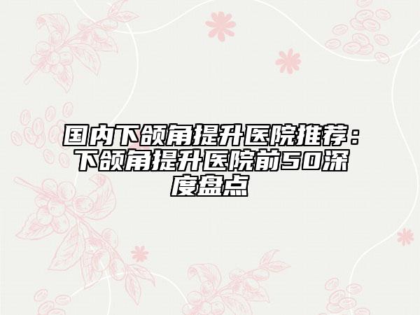 國內(nèi)下頜角提升醫(yī)院推薦：下頜角提升醫(yī)院前50深度盤點