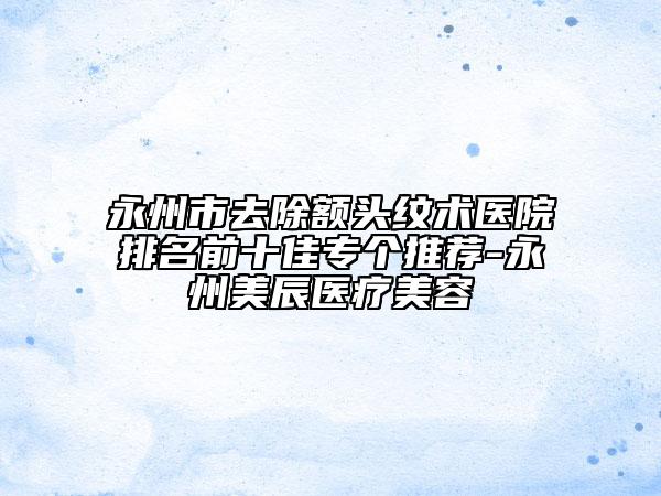 永州市去除額頭紋術(shù)醫(yī)院排名前十佳專(zhuān)個(gè)推薦-永州美辰醫(yī)療美容
