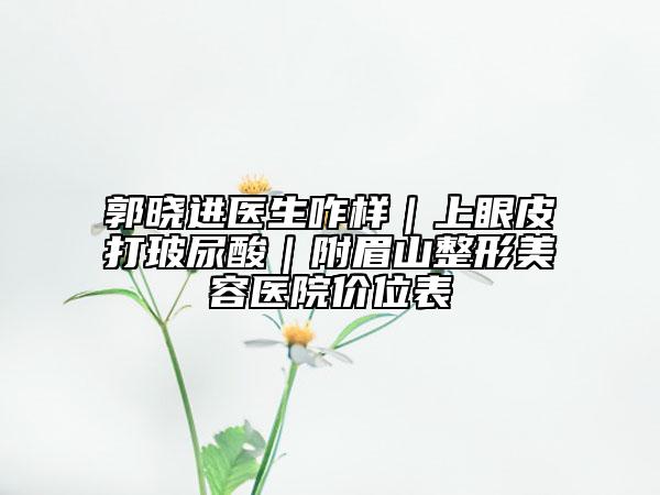郭曉進(jìn)醫(yī)生咋樣|上眼皮打玻尿酸|附眉山整形美容醫(yī)院價(jià)位表