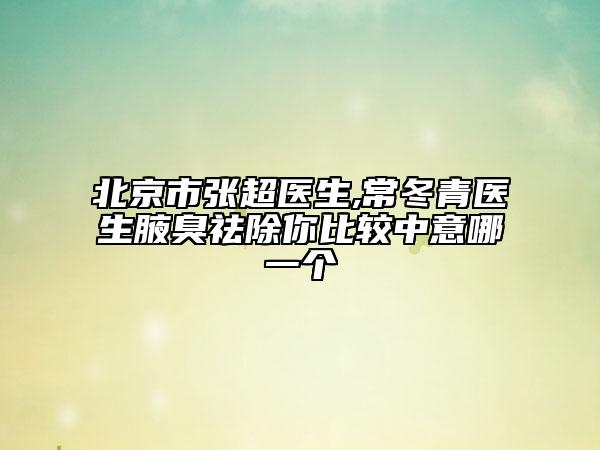北京市張超醫(yī)生,常冬青醫(yī)生腋臭祛除你比較中意哪一個