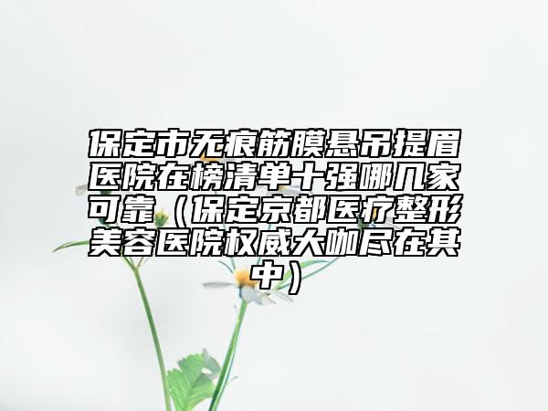 保定市無(wú)痕筋膜懸吊提眉醫(yī)院在榜清單十強(qiáng)哪幾家可靠（保定京都醫(yī)療整形美容醫(yī)院權(quán)威大咖盡在其中）