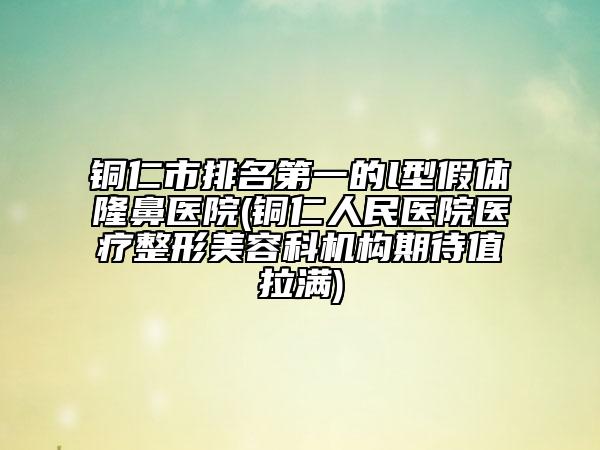 銅仁市排名第一的l型假體隆鼻醫(yī)院(銅仁人民醫(yī)院醫(yī)療整形美容科機(jī)構(gòu)期待值拉滿)