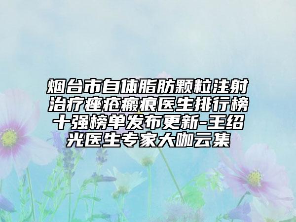 煙臺(tái)市自體脂肪顆粒注射治療痤瘡瘢痕醫(yī)生排行榜十強(qiáng)榜單發(fā)布更新-王紹光醫(yī)生專家大咖云集