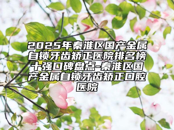 2025年秦淮區(qū)國產(chǎn)金屬自鎖牙齒矯正醫(yī)院排名榜十強口碑盤點-秦淮區(qū)國產(chǎn)金屬自鎖牙齒矯正口腔醫(yī)院