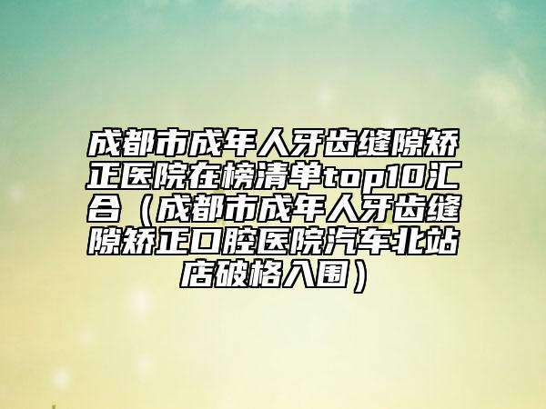 成都市成年人牙齒縫隙矯正醫(yī)院在榜清單top10匯合(成都市成年人牙齒縫隙矯正口腔醫(yī)院汽車北站店破格入圍)