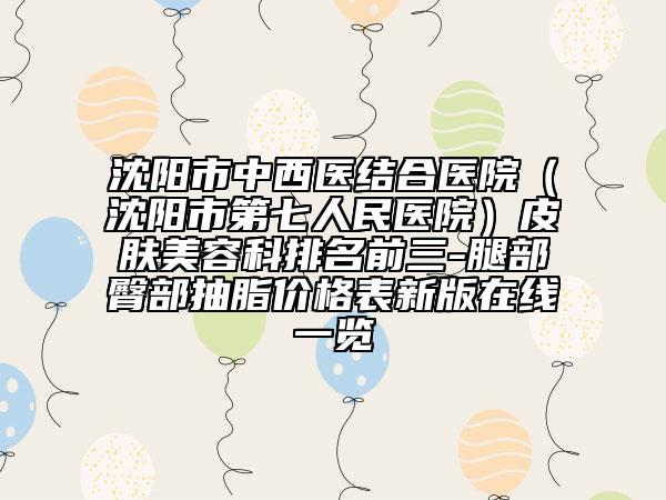 沈陽市中西醫(yī)結(jié)合醫(yī)院(沈陽市第七人民醫(yī)院)皮膚美容科排名前三-腿部臀部抽脂價格表新版在線一覽