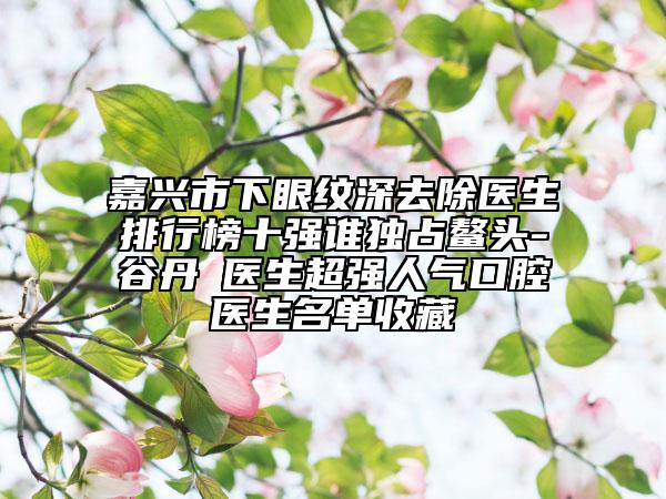 嘉興市下眼紋深去除醫(yī)生排行榜十強誰獨占鰲頭-谷丹?醫(yī)生超強人氣口腔醫(yī)生名單收藏