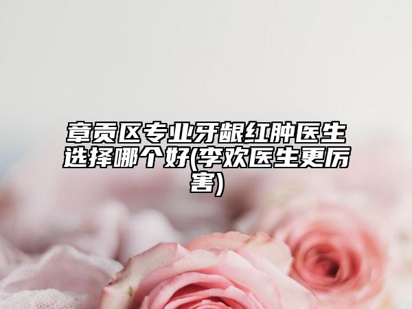 章貢區(qū)專業(yè)牙齦紅腫醫(yī)生選擇哪個好(李歡醫(yī)生更厲害)